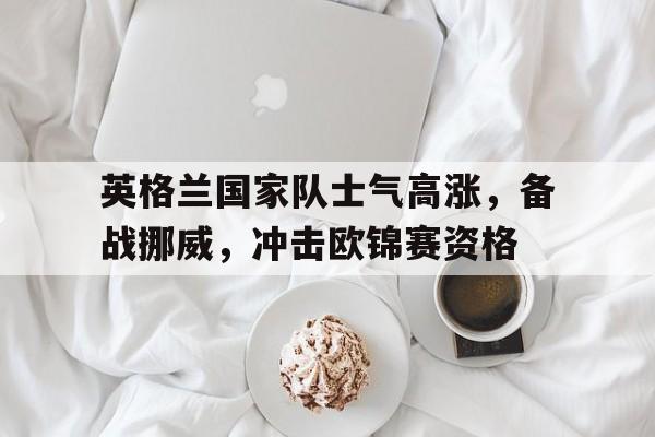 包含英格兰国家队士气高涨，备战挪威，冲击欧锦赛资格的词条