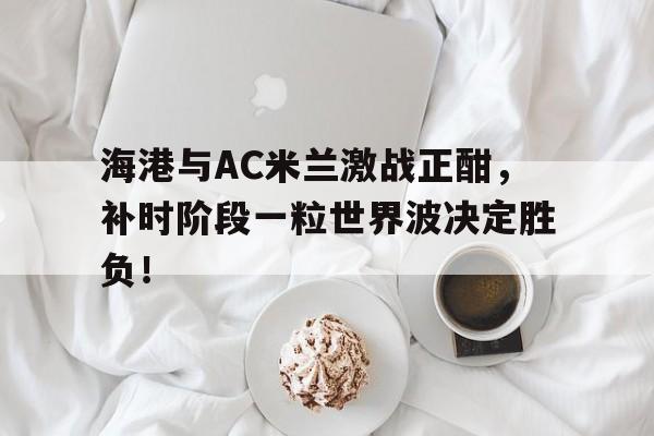 海港与AC米兰激战正酣，补时阶段一粒世界波决定胜负！