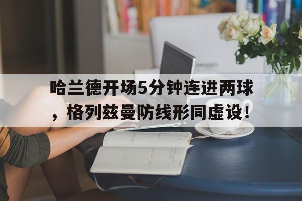 哈兰德开场5分钟连进两球，格列兹曼防线形同虚设！