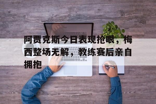 阿贾克斯今日表现抢眼，梅西整场无解，教练赛后亲自拥抱