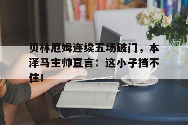贝林厄姆连续五场破门，本泽马主帅直言：这小子挡不住！